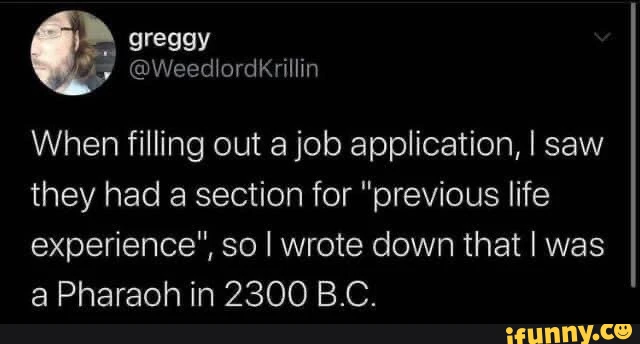 When filling out a job application, I saw they had a section for "previous life experience", so I wrote down that I was a Pharaoh in 2300 B.C.